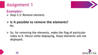 Examples:-
 Step 3.3: Remove element.
 Is it possible to remove the elements?
No.
 So, for removing the elements, make the flag of particular
index to 0. Hence while displaying, those elements will not
displayed.
Assignment 1
 