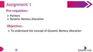 Assignment 1
Pre-requisites:-
⮚ Pointers
⮚ Dynamic Memory Allocation
Objective:-
⮚ To understand the concept of Dynamic Memory Allocation
 