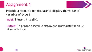 Assignment 1
Provide a menu to manipulate or display the value of
variable of type t
Input: Integers N1 and N2
Output: To provide a menu to display and manipulate the value
of variable type t
 