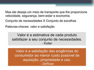 Mas ele deseja um meio de transporte que lhe proporcione velocidade, segurança, bem-estar e economia. Conjunto de necessidades X Conjunto de escolhas Palavras-chaves: valor e satisfação Valor é a estimativa de cada produto satisfazer a seu conjunto de necessidades. - Kotler Valor é a satisfação das exigências do consumidor ao menor custo possível de aquisição, propriedade e uso. - DeRose 