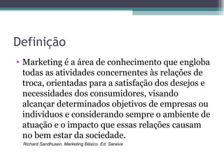 Definição Marketing é a área de conhecimento que engloba todas as atividades concernentes às relações de troca, orientadas para a satisfação dos desejos e necessidades dos consumidores, visando alcançar determinados objetivos de empresas ou indivíduos e considerando sempre o ambiente de atuação e o impacto que essas relações causam no bem estar da sociedade. Richard Sandhusen. Marketing Básico. Ed. Saraiva 