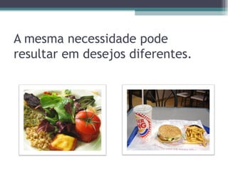 A mesma necessidade pode resultar em desejos diferentes.  
