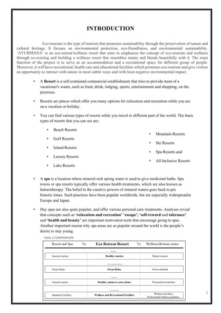 5
Table 1:COMPARISON
Table 2:COMPARISON
INTRODUCTION
Eco-tourism is the type of tourism that promotes sustainability through the preservation of nature and
cultural heritage. It focuses on environmental protection, eco-friendliness, and environmental sustainability.
‘AYURMANA’ is an eco-retreat/wellness resort that aims to emphasize the concept of eco-tourism and wellness
through co-existing and building a wellness resort that resembles nature and blends beautifully with it. The main
function of the project is to serve as an accommodation and a recreational space for different group of people.
Moreover, it will have recreational, health care and educational facilities which promotes eco-tourism and give visitors
an opportunity to interact with nature in most subtle ways and with least negative environmental impact.
• A Resort is a self-contained commercial establishment that tries to provide most of a
vacationer's wants, such as food, drink, lodging, sports, entertainment and shopping, on the
premises.
• Resorts are places which offer you many options for relaxation and recreation while you are
on a vacation or holiday.
• You can find various types of resorts while you travel to different part of the world. The basic
types of resorts that you can see are:
• Beach Resorts
• Golf Resorts
• Island Resorts
• Luxury Resorts
• Lake Resorts
• Mountain Resorts
• Ski Resorts
• Spa Resorts and
• All Inclusive Resorts
• A spa is a location where mineral-rich spring water is used to give medicinal baths. Spa
towns or spa resorts typically offer various health treatments, which are also known as
balneotherapy. The belief in the curative powers of mineral waters goes back to pre
historic times. Such practices have been popular worldwide, but are especially widespreadin
Europe and Japan.
• Day spas are also quite popular, and offer various personal care treatments. Analyses reveal
that concepts such as ‘relaxation and recreation’ ‘escape’, ‘self-reward and tolerance’
and ‘health and beauty’ are important motivation tools that encourage going to spas.
Another important reason why spa areas are so popular around the world is the people’s
desire to stay young.
 