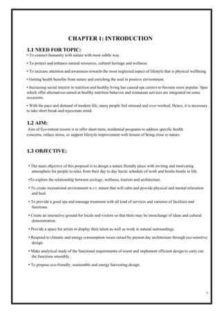 6
CHAPTER 1: INTRODUCTION
1.1 NEED FOR TOPIC:
• To connect humanity with nature with most subtle way.
• To protect and enhance natural resources, cultural heritage and wellness.
• To increase attention and awareness towards the most neglected aspect of lifestyle that is physical wellbeing
• Getting health benefits from nature and enriching the soul in positive environment.
• Increasing social interest in nutrition and healthy living has caused spa centers to become more popular. Spas
which offer alternatives aimed at healthy nutrition behavior and restaurant services are integrated on some
occasions.
• With the pace and demand of modern life, many people feel stressed and over-worked. Hence, it is necessary
to take short break and rejuvenate mind.
1.2 AIM:
Aim of Eco-retreat resorts is to offer short-term, residential programs to address specific health
concerns, reduce stress, or support lifestyle improvement with leisure of being close to nature.
1.3 OBJECTIVE:
• The main objective of this proposal is to design a nature friendly place with inviting and motivating
atmosphere for people to relax from their day to day hectic schedule of work and hustle-bustle in life.
•To explore the relationship between ecology, wellness, tourists and architecture.
• To create recreational environment w.r.t. nature that will calm and provide physical and mental relaxation
and heal.
• To provide a good spa and massage treatment with all kind of services and varieties of facilities and
functions.
• Create an interactive ground for locals and visitors so that there may be interchange of ideas and cultural
demonstration.
• Provide a space for artists to display their talent as well as work in natural surroundings.
• Respond to climatic and energy consumption issues raised by present day architecture through eco-sensitive
design.
• Make analytical study of the functional requirements of resort and implement efficient design to carry out
the functions smoothly.
• To propose eco-friendly, sustainable and energy harvesting design.
 