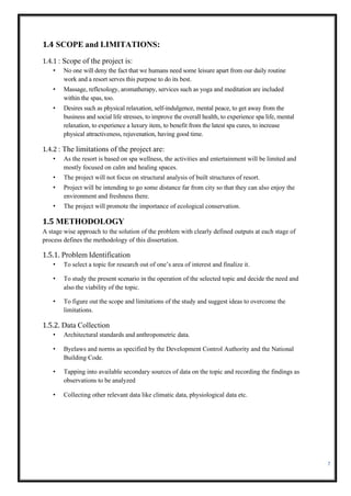 7
1.4 SCOPE and LIMITATIONS:
1.4.1 : Scope of the project is:
• No one will deny the fact that we humans need some leisure apart from our daily routine
work and a resort serves this purpose to do its best.
• Massage, reflexology, aromatherapy, services such as yoga and meditation are included
within the spas, too.
• Desires such as physical relaxation, self-indulgence, mental peace, to get away from the
business and social life stresses, to improve the overall health, to experience spa life, mental
relaxation, to experience a luxury item, to benefit from the latest spa cures, to increase
physical attractiveness, rejuvenation, having good time.
1.4.2 : The limitations of the project are:
• As the resort is based on spa wellness, the activities and entertainment will be limited and
mostly focused on calm and healing spaces.
• The project will not focus on structural analysis of built structures of resort.
• Project will be intending to go some distance far from city so that they can also enjoy the
environment and freshness there.
• The project will promote the importance of ecological conservation.
1.5 METHODOLOGY
A stage wise approach to the solution of the problem with clearly defined outputs at each stage of
process defines the methodology of this dissertation.
1.5.1. Problem Identification
• To select a topic for research out of one’s area of interest and finalize it.
• To study the present scenario in the operation of the selected topic and decide the need and
also the viability of the topic.
• To figure out the scope and limitations of the study and suggest ideas to overcome the
limitations.
1.5.2. Data Collection
• Architectural standards and anthropometric data.
• Byelaws and norms as specified by the Development Control Authority and the National
Building Code.
• Tapping into available secondary sources of data on the topic and recording the findings as
observations to be analyzed
• Collecting other relevant data like climatic data, physiological data etc.
 