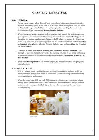 9
CHAPTER 2: LITERATURE
2.1: HISTORY:
• No one knows exactly where the word "spa" comes from, but there are two main theories.
The first, and most popular, is that "spa" is an acronym for the Latin phrase salus per aquae
or "health through water." Others believe the origin of the word "spa" comes fromthe
Belgian town of Spa, known since Roman times for its baths.
• Whichever is true, we do know that modern spas have their roots in the ancient towns that
grew up around mineral waters and hot springs that were famous for their healing powers.
Use of the hot springs goes back even further–probably whenever humans first discovered
them. They were used by indigenous peoples, and the Greeks were known for bathing in hot
springs and mineral waters. For the Romans, the baths were a place not just for cleansing,
but for socializing.
• “The way to health is to have an aromatic bath and scented massage every day.” this
principle is known as balneotherapy, and is the founding principle of spa-going, influencing
everything from mineral-infused treatments to thalassotherapy - swimming in seawater to
heal the skin.
• The Roman bathing tradition fell with the empire, but people still valued hot springs and
mineral springs.
2.2: WHAT IS SPA?
• SPA is a mineral spring considered to have health-giving properties, offering health and
beauty treatment through such means as steam baths (a bath containing hot aerated water),
exercise equipment, and massage.
• What Spa meant in the 19th and early 20th century, a wellness resort centered on mineral
springs where visitors could take a cure - has evolved in the modern era. Today it means a
place to receive massages, facials, body scrubs and other services in either a day spa or
overnight setting.
Figure 1:Spa
 
