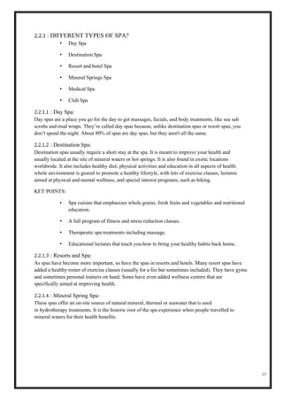 10
2.2.1 : DIFFERENT TYPES OF SPA?
• Day Spa
• Destination Spa
• Resort and hotel Spa
• Mineral Springs Spa
• Medical Spa
• Club Spa
2.2.1.1 : Day Spa:
Day spas are a place you go for the day to get massages, facials, and body treatments, like sea salt
scrubs and mud wraps. They’re called day spas because, unlike destination spas or resort spas, you
don’t spend the night. About 80% of spas are day spas, but they aren't all the same.
2.2.1.2 : Destination Spa:
Destination spas usually require a short stay at the spa. It is meant to improve your health and
usually located at the site of mineral waters or hot springs. It is also found in exotic locations
worldwide. It also includes healthy diet, physical activities and education in all aspects of health:
whole environment is geared to promote a healthy lifestyle, with lots of exercise classes, lectures
aimed at physical and mental wellness, and special interest programs, such as hiking.
KEY POINTS:
• Spa cuisine that emphasizes whole grains, fresh fruits and vegetables and nutritional
education.
• A full program of fitness and stress reduction classes.
• Therapeutic spa treatments including massage.
• Educational lectures that teach you how to bring your healthy habits back home.
2.2.1.3 : Resorts and Spa:
As spas have become more important, so have the spas in resorts and hotels. Many resort spas have
added a healthy roster of exercise classes (usually for a fee but sometimes included). They have gyms
and sometimes personal trainers on hand. Some have even added wellness centers that are
specifically aimed at improving health.
2.2.1.4 : Mineral Spring Spa:
These spas offer an on-site source of natural mineral, thermal or seawater that is used
in hydrotherapy treatments. It is the historic root of the spa experience when people travelled to
mineral waters for their health benefits.
 