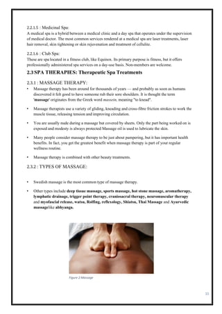 11
2.2.1.5 : Medicinal Spa:
A medical spa is a hybrid between a medical clinic and a day spa that operates under the supervision
of medical doctor. The most common services rendered at a medical spa are laser treatments, laser
hair removal, skin tightening or skin rejuvenation and treatment of cellulite.
2.2.1.6 : Club Spa:
These are spa located in a fitness club, like Equinox. Its primary purpose is fitness, but it offers
professionally administered spa services on a day-use basis. Non-members are welcome.
2.3SPA THERAPIES: Therapeutic Spa Treatments
2.3.1 : MASSAGE THERAPY:
• Massage therapy has been around for thousands of years — and probably as soon as humans
discovered it felt good to have someone rub their sore shoulders. It is thought the term
'massage' originates from the Greek word massein, meaning "to knead".
• Massage therapists use a variety of gliding, kneading and cross-fibre friction strokes to work the
muscle tissue, releasing tension and improving circulation.
• You are usually nude during a massage but covered by sheets. Only the part being worked on is
exposed and modesty is always protected Massage oil is used to lubricate the skin.
• Many people consider massage therapy to be just about pampering, but it has important health
benefits. In fact, you get the greatest benefit when massage therapy is part of your regular
wellness routine.
• Massage therapy is combined with other beauty treatments.
2.3.2 : TYPES OF MASSAGE:
• Swedish massage is the most common type of massage therapy.
• Other types include deep tissue massage, sports massage, hot stone massage, aromatherapy,
lymphatic drainage, trigger point therapy, craniosacral therapy, neuromuscular therapy
and myofascial release, watsu, Rolfing, reflexology, Shiatsu, Thai Massage and Ayurvedic
massagelike abhyanga.
Figure 2:Massage
 