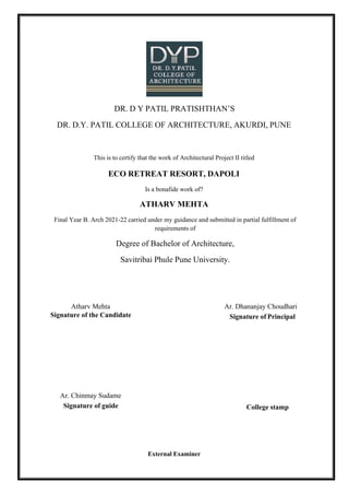 DR. D Y PATIL PRATISHTHAN’S
DR. D.Y. PATIL COLLEGE OF ARCHITECTURE, AKURDI, PUNE
This is to certify that the work of Architectural Project II titled
ECO RETREAT RESORT, DAPOLI
Is a bonafide work of?
ATHARV MEHTA
Final Year B. Arch 2021-22 carried under my guidance and submitted in partial fulfillment of
requirements of
Degree of Bachelor of Architecture,
Savitribai Phule Pune University.
Atharv Mehta Ar. Dhananjay Choudhari
Signature of the Candidate Signature of Principal
Ar. Chinmay Sudame
Signature of guide College stamp
External Examiner
 