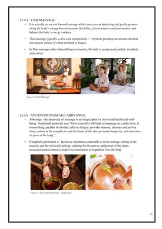 14
2.3.2.4 : THAI MASSAGE:
• It is actually an ancient form of massage which uses passive stretching and gentle pressure
along the body’s energy lines to increase flexibility, relieve muscle and joint tension, and
balance the body’s energy systems.
• Thai massage typically works with compression — rhythmic pressing movements directed
into muscle tissues by either the hand or fingers.
• In Thai massage rather than rubbing on muscles, the body is compressed, pulled, stretched,
and rocked.
2.3.2.5 : AYURVEDICMASSAGE-ABHYANGA:
• Abhyanga - the ayurvedic oil massage is an integral part for our overall health and well-
being. Traditional ayurvedic says "Give yourself a full-body oil massage on a daily basis. It
isnourishing; pacifies the doshas; relieves fatigue; provides stamina, pleasure and perfect
sleep; enhances the complexion and the luster of the skin; promotes longevity; and nourishes
all parts of the body.".
• If regularly performed it - Increases circulation, especially to nerve endings, toning of the
muscles and the whole physiology, calming for the nerves, lubrication of the joints,
increased mental alertness, improved elimination of impurities from the body
Figure 6: Thai Massage
Figure 7: Ayurvedic Massage – Abhyanga
 