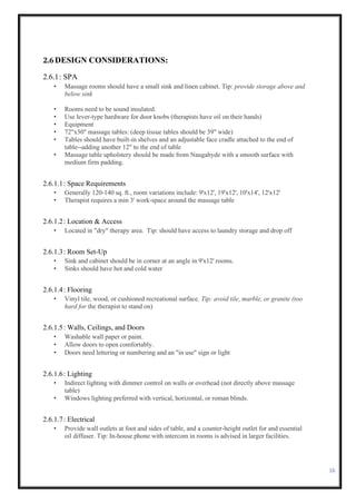 16
2.6DESIGN CONSIDERATIONS:
2.6.1: SPA
• Massage rooms should have a small sink and linen cabinet. Tip: provide storage above and
below sink
• Rooms need to be sound insulated.
• Use lever-type hardware for door knobs (therapists have oil on their hands)
• Equipment
• 72"x30" massage tables: (deep tissue tables should be 39" wide)
• Tables should have built-in shelves and an adjustable face cradle attached to the end of
table--adding another 12" to the end of table
• Massage table upholstery should be made from Naugahyde with a smooth surface with
medium firm padding.
2.6.1.1: Space Requirements
• Generally 120-140 sq. ft., room variations include: 9'x12', 19'x12', 10'x14', 12'x12'
• Therapist requires a min 3' work-space around the massage table
2.6.1.2: Location & Access
• Located in "dry" therapy area. Tip: should have access to laundry storage and drop off
2.6.1.3: Room Set-Up
• Sink and cabinet should be in corner at an angle in 9'x12' rooms.
• Sinks should have hot and cold water
2.6.1.4: Flooring
• Vinyl tile, wood, or cushioned recreational surface. Tip: avoid tile, marble, or granite (too
hard for the therapist to stand on)
2.6.1.5: Walls, Ceilings, and Doors
• Washable wall paper or paint.
• Allow doors to open comfortably.
• Doors need lettering or numbering and an "in use" sign or light
2.6.1.6: Lighting
• Indirect lighting with dimmer control on walls or overhead (not directly above massage
table)
• Windows lighting preferred with vertical, horizontal, or roman blinds.
2.6.1.7: Electrical
• Provide wall outlets at foot and sides of table, and a counter-height outlet for and essential
oil diffuser. Tip: In-house phone with intercom in rooms is advised in larger facilities.
 