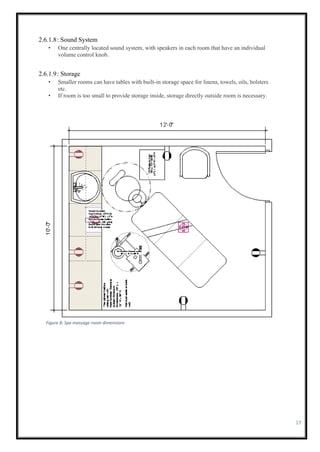 17
2.6.1.8: Sound System
• One centrally located sound system, with speakers in each room that have an individual
volume control knob.
2.6.1.9: Storage
• Smaller rooms can have tables with built-in storage space for linens, towels, oils, bolsters
etc.
• If room is too small to provide storage inside, storage directly outside room is necessary.
Figure 8: Spa massage room dimensions
 