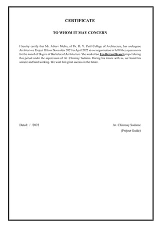 CERTIFICATE
TO WHOM IT MAY CONCERN
I hereby certify that Mr. Atharv Mehta, of Dr. D. Y. Patil College of Architecture, has undergone
Architecture Project II from November 2021 to April 2022 at our organization to fulfil the requirements
for the award of Degree of Bachelor of Architecture. She worked on Eco Retreat Resort project during
this period under the supervision of Ar. Chinmay Sudame. During his tenure with us, we found his
sincere and hard working. We wish him great success in the future.
Dated: / /2022 Ar. Chinmay Sudame
(Project Guide)
 