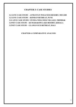 24
CHAPTER 3: CASE STUDIES
3.1 LIVE CASE STUDY – ATMANTAN WELLNESS RESORT, MULSHI
3.2 LIVE CASE STUDY – KONDAN RETREAT, PUNE
3.3: LIVE CASE STUDY: VIVEDA WELLNESS VILLAGE, TRIMBAK
3.4NET CASE STUDY – KUMARAKOM LAKE RESORT, KERALA
3.5NET CASE STUDY – ULAMAN ECO RETREAT, BALI
CHAPTER 4: COMPARATIVE ANALYSIS
 
