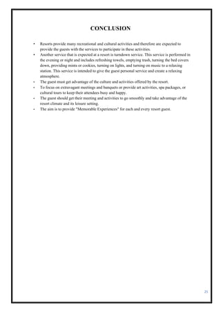 25
CONCLUSION
• Resorts provide many recreational and cultural activities and therefore are expected to
provide the guests with the services to participate in these activities.
• Another service that is expected at a resort is turndown service. This service is performed in
the evening or night and includes refreshing towels, emptying trash, turning the bed covers
down, providing mints or cookies, turning on lights, and turning on music to a relaxing
station. This service is intended to give the guest personal service and create a relaxing
atmosphere.
• The guest must get advantage of the culture and activities offered by the resort.
• To focus on extravagant meetings and banquets or provide art activities, spa packages, or
cultural tours to keep their attendees busy and happy.
• The guest should get their meeting and activities to go smoothly and take advantage of the
resort climate and its leisure setting.
• The aim is to provide "Memorable Experiences" for each and every resort guest.
 