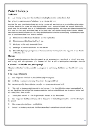 33
Parts Of Buildings
Staircases
(1) Any building having more than four floors including basement or sunken floors, shall
have at least two staircases, one of which may be an external stairway:
Provided that when the second staircase provided as external stair way conforms to the provisions of fire escape
staircase, a separate fire escape stair need not be provided. Note:- An external stair is one which is connected to
public areas and/or common areas on all floors and leads directly to ground, has at least two sides abutting external
wall, these two sides being provided as open or with break open glass and has landing areas accessible from the
external side or a external stair which is wholly open and removed from the main building, such an external stair
shall be removed and away from the main stairway.
(1) The minimum width of stair shall be not less than 1.20 metres
(2) The minimum width of tread shall be 30 cms
(3) The height of riser shall not exceed 15 cms.
(4) The height of handrail shall be not less than 90 cms.
(5) The width of passages giving access to the staircase in any building shall not at any point, be less than the
width of the stair.
Ramps
Ramps if provided as a substitute for stairways shall be laid with a slope not exceeding 1 in 10 and such ramp
shall comply with all requirements of a stairway and shall be surfaced with approved non-slippery materials.
Corridor, verandahs and passageways
The clear width of any corridor, verandah or passageway in any building shall be not less than 1.0 metre at any
point.
Fire escape staircase
(1) Fire escape stair case shall be provided for every buildings of,-
(a) residential occupancies exceeding three storeys above ground level;
(b) occupancies other than residential exceeding two storeys above ground level.
(2) The width of fire escape staircase shall be not less than 75 cm, the width of fire escape stair tread shall be
not less than 15 cm, the height of the fire escape stair riser shall not exceed 19 cms, and the number of riser shall
not exceed 16 per flight of stairs.
(3) The height of handrail of a fire escape staircase shall not be less than 100cms.
(4) Fire escape stair shall be constructed only in the exterior of the building and shall be connected directly to
the ground.
(5) Fire escape stairs shall have a straight flight.
(6) Entrance to fire escape stair case shall be separated and removed from internal staircase.
 
