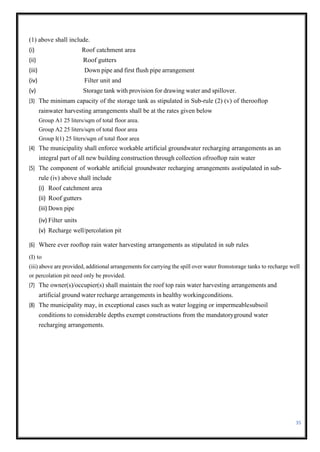 35
(1) above shall include.
(i) Roof catchment area
(ii) Roof gutters
(iii) Down pipe and first flush pipe arrangement
(iv) Filter unit and
(v) Storage tank with provision for drawing water and spillover.
(3) The minimam capacity of the storage tank as stipulated in Sub-rule (2) (v) of therooftop
rainwater harvesting arrangements shall be at the rates given below
Group A1 25 liters/sqm of total floor area.
Group A2 25 liters/sqm of total floor area
Group I(1) 25 liters/sqm of total floor area
(4) The municipality shall enforce workable artificial groundwater recharging arrangements as an
integral part of all new building construction through collection ofrooftop rain water
(5) The component of workable artificial groundwater recharging arrangements asstipulated in sub-
rule (iv) above shall include
(i) Roof catchment area
(ii) Roof gutters
(iii) Down pipe
(iv) Filter units
(v) Recharge well/percolation pit
(6) Where ever rooftop rain water harvesting arrangements as stipulated in sub rules
(I) to
(iii) above are provided, additional arrangements for carrying the spill over water fromstorage tanks to recharge well
or percolation pit need only be provided.
(7) The owner(s)/occupier(s) shall maintain the roof top rain water harvesting arrangements and
artificial ground water recharge arrangements in healthy workingconditions.
(8) The municipality may, in exceptional cases such as water logging or impermeablesubsoil
conditions to considerable depths exempt constructions from the mandatoryground water
recharging arrangements.
 