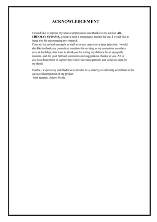 ACKNOWLEDGEMENT
I would like to express my special appreciation and thanks to my advisor AR.
CHINMAY SUDAME, youhave been a tremendous mentor for me. I would like to
thank you for encouraging my research.
Your advice on both research as well as on my career have been priceless. I would
also like to thank my committee members for serving as my committee members
even at hardship, also want to thankyou for letting my defence be an enjoyable
moment, and for your brilliant comments and suggestions, thanks to you. All of
you have been there to support me when I recruited patients and collected data for
my thesis.
Finally, I express my indebtedness to all who have directly to indirectly contribute to the
successfulcompletion of my project.
With regards, Atharv Mehta
 