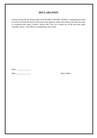 DECLARATION
I hereby declare that the Project titled “ECO RETREAT RESORT, DAPOLI” completed and written
by me has not formed the basis for the award of any degree or similar title of this or any other university
or examining body earlier. Further I declare that I have not violated any of the provisions under
copyright / piracy / cyber IPR acts amended from time to time.
Place:
Date: Atharv Mehta
 