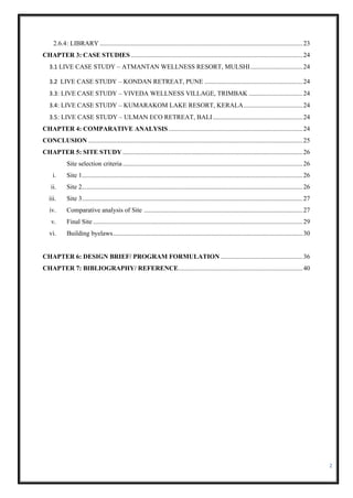 2
2.6.4: LIBRARY ............................................................................................................................23
CHAPTER 3: CASE STUDIES .........................................................................................................24
3.1 LIVE CASE STUDY – ATMANTAN WELLNESS RESORT, MULSHI................................24
3.2 LIVE CASE STUDY – KONDAN RETREAT, PUNE ............................................................24
3.3: LIVE CASE STUDY – VIVEDA WELLNESS VILLAGE, TRIMBAK .................................24
3.4: LIVE CASE STUDY – KUMARAKOM LAKE RESORT, KERALA....................................24
3.5: LIVE CASE STUDY – ULMAN ECO RETREAT, BALI.......................................................24
CHAPTER 4: COMPARATIVE ANALYSIS..................................................................................24
CONCLUSION ...................................................................................................................................25
CHAPTER 5: SITE STUDY ..............................................................................................................26
Site selection criteria..............................................................................................................26
i. Site 1.......................................................................................................................................26
ii. Site 2.......................................................................................................................................26
iii. Site 3.......................................................................................................................................27
iv. Comparative analysis of Site .................................................................................................27
v. Final Site ................................................................................................................................29
vi. Building byelaws....................................................................................................................30
CHAPTER 6: DESIGN BRIEF/ PROGRAM FORMULATION ..................................................36
CHAPTER 7: BIBLIOGRAPHY/ REFERENCE............................................................................40
 