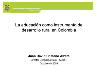La educación como instrumento de desarrollo rural en Colombia Juan David Castaño Alzate Director Desarrollo Rural - MADR. Octubre de 2009 