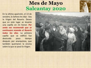 Mes de Mayo
Salcantay 2020
En la última aparición, el 13 de
octubre, la Señora les dijo: -Soy
la Virgen del Rosario. Deseo
que en este lugar se levante
una capilla en mi honor. Por
sexta vez recomendó que se
continuara rezando el Rosario
todos los días. La primera
capilla que se edificó fue
destruida poco tiempo
después por anarquistas, que
también quemaron la encina
sobre la que se posó la Virgen.
 