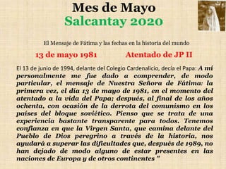 Mes de Mayo
Salcantay 2020
El Mensaje de Fátima y las fechas en la historia del mundo
13 de mayo 1981 Atentado de JP II
El 13 de junio de 1994, delante del Colegio Cardenalicio, decía el Papa: A mí
personalmente me fue dado a comprender, de modo
particular, el mensaje de Nuestra Señora de Fátima: la
primera vez, el día 13 de mayo de 1981, en el momento del
atentado a la vida del Papa; después, al final de los años
ochenta, con ocasión de la derrota del comunismo en los
países del bloque soviético. Pienso que se trata de una
experiencia bastante transparente para todos. Tenemos
confianza en que la Virgen Santa, que camina delante del
Pueblo de Dios peregrino a través de la historia, nos
ayudará a superar las dificultades que, después de 1989, no
han dejado de modo alguno de estar presentes en las
naciones de Europa y de otros continentes "
 