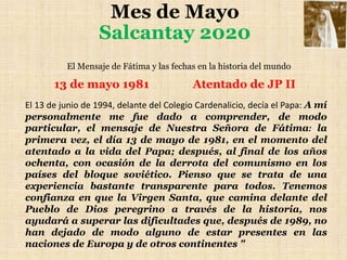 Mes de Mayo
Salcantay 2020
El Mensaje de Fátima y las fechas en la historia del mundo
13 de mayo 1981 Atentado de JP II
El...
