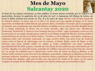 Mes de Mayo
Salcantay 2020
Al final de esa misma ceremonia, se hizo público el tercer secreto revelado por la Virgen a los
pastorcillos, durante la aparición del 13 de julio de 1917. A instancias del Obispo de Leiria, sor
Lucia lo había relatado por escrito en Tuy, el 3 de enero de 1944: Hemos visto al lado izquierdo
de Nuestra Señora un poco más en lo alto a un Ángel con una espada de fuego en la mano
izquierda; centelleando emitía llamas que parecía iban a incendiar el mundo; pero se apagaban
al contacto con el esplendor que Nuestra Señora irradiaba con su mano derecha dirigida hacia
él; el Ángel señalando la tierra con su mano derecha, dijo con fuerte voz: ¡Penitencia,
Penitencia, Penitencia! Y vimos en una inmensa luz qué es Dios: «algo semejante a como se ven
las personas en un espejo cuando pasan ante él» a un Obispo vestido de Blanco «hemos tenido el
presentimiento de que fuera el Santo Padre». También a otros Obispos, sacerdotes, religiosos y
religiosas subir una montaña empinada, en cuya cumbre había una gran Cruz de maderos
toscos como si fueran de alcornoque con la corteza; el Santo Padre, antes de llegar a ella,
atravesó una gran ciudad medio en ruinas y medio tembloroso con paso vacilante,
apesadumbrado de dolor y pena, rezando por las almas de los cadáveres que encontraba por el
camino; llegado a la cima del monte, postrado de rodillas a los pies de la gran Cruz fue muerto
por un grupo de soldados que le dispararon varios tiros de arma de fuego y flechas; y del
mismo modo murieron unos tras otros los Obispos, sacerdotes, religiosos y religiosas y diversas
personas seglares, hombres y mujeres de diversas clases y posiciones. Bajo los dos brazos de la
Cruz había dos Ángeles cada uno de ellos con una jarra de cristal en la mano, en las cuales
recogían la sangre de los Mártires y regaban con ella las almas que se acercaban a Dios
 