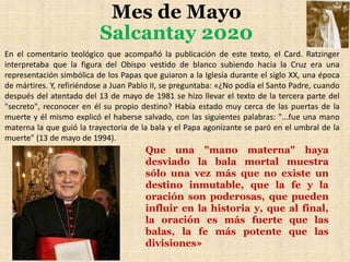 Mes de Mayo
Salcantay 2020
En el comentario teológico que acompañó la publicación de este texto, el Card. Ratzinger
interpretaba que la figura del Obispo vestido de blanco subiendo hacia la Cruz era una
representación simbólica de los Papas que guiaron a la Iglesia durante el siglo XX, una época
de mártires. Y, refiriéndose a Juan Pablo II, se preguntaba: «¿No podía el Santo Padre, cuando
después del atentado del 13 de mayo de 1981 se hizo llevar el texto de la tercera parte del
"secreto", reconocer en él su propio destino? Había estado muy cerca de las puertas de la
muerte y él mismo explicó el haberse salvado, con las siguientes palabras: "...fue una mano
materna la que guió la trayectoria de la bala y el Papa agonizante se paró en el umbral de la
muerte" (13 de mayo de 1994).
Que una "mano materna" haya
desviado la bala mortal muestra
sólo una vez más que no existe un
destino inmutable, que la fe y la
oración son poderosas, que pueden
influir en la historia y, que al final,
la oración es más fuerte que las
balas, la fe más potente que las
divisiones»
 
