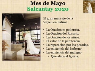 Mes de Mayo
Salcantay 2020
El gran mensaje de la
Virgen en Fátima
• La Oración es poderosa.
• La Oración del Rosario.
• La Oración de los niños.
• El valor de la penitencia.
• La reparación por los pecados.
• La existencia del Infierno.
• La existencia del maligno.
• Que ataca al Iglesia.
 