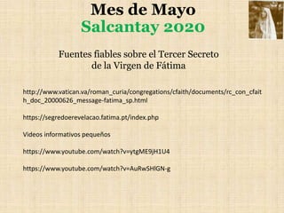 Mes de Mayo
Salcantay 2020
http://www.vatican.va/roman_curia/congregations/cfaith/documents/rc_con_cfait
h_doc_20000626_message-fatima_sp.html
https://segredoerevelacao.fatima.pt/index.php
Videos informativos pequeños
https://www.youtube.com/watch?v=ytgME9jH1U4
https://www.youtube.com/watch?v=AuRwSHlGN-g
Fuentes fiables sobre el Tercer Secreto
de la Virgen de Fátima
 