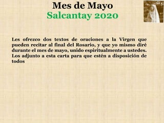 Mes de Mayo
Salcantay 2020
Les ofrezco dos textos de oraciones a la Virgen que
pueden recitar al final del Rosario, y que yo mismo diré
durante el mes de mayo, unido espiritualmente a ustedes.
Los adjunto a esta carta para que estén a disposición de
todos
 