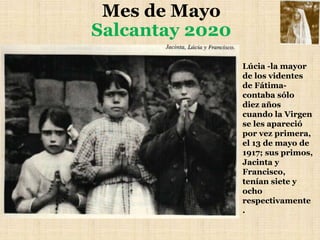 Mes de Mayo
Salcantay 2020
Lúcia -la mayor
de los videntes
de Fátima-
contaba sólo
diez años
cuando la Virgen
se les apareció
por vez primera,
el 13 de mayo de
1917; sus primos,
Jacinta y
Francisco,
tenían siete y
ocho
respectivamente
.
 