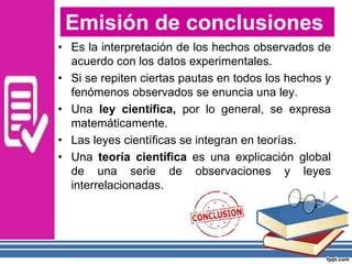 • Es la interpretación de los hechos observados de
acuerdo con los datos experimentales.
• Si se repiten ciertas pautas en todos los hechos y
fenómenos observados se enuncia una ley.
• Una ley científica, por lo general, se expresa
matemáticamente.
• Las leyes científicas se integran en teorías.
• Una teoría científica es una explicación global
de una serie de observaciones y leyes
interrelacionadas.
Emisión de conclusiones
 