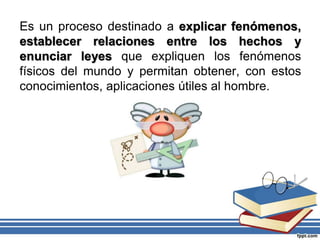Es un proceso destinado a explicar fenómenos,
establecer relaciones entre los hechos y
enunciar leyes que expliquen los fenómenos
físicos del mundo y permitan obtener, con estos
conocimientos, aplicaciones útiles al hombre.
 