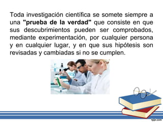 Toda investigación científica se somete siempre a
una "prueba de la verdad" que consiste en que
sus descubrimientos pueden ser comprobados,
mediante experimentación, por cualquier persona
y en cualquier lugar, y en que sus hipótesis son
revisadas y cambiadas si no se cumplen.
 