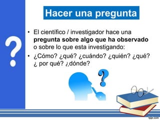 • El científico / investigador hace una
pregunta sobre algo que ha observado
o sobre lo que esta investigando:
• ¿Cómo? ¿qué? ¿cuándo? ¿quién? ¿qué?
¿ por qué? ¿dónde?
Hacer una pregunta
 