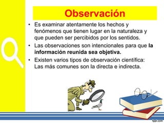 • Es examinar atentamente los hechos y
fenómenos que tienen lugar en la naturaleza y
que pueden ser percibidos por los sentidos.
• Las observaciones son intencionales para que la
información reunida sea objetiva.
• Existen varios tipos de observación científica:
Las más comunes son la directa e indirecta.
Observación
 