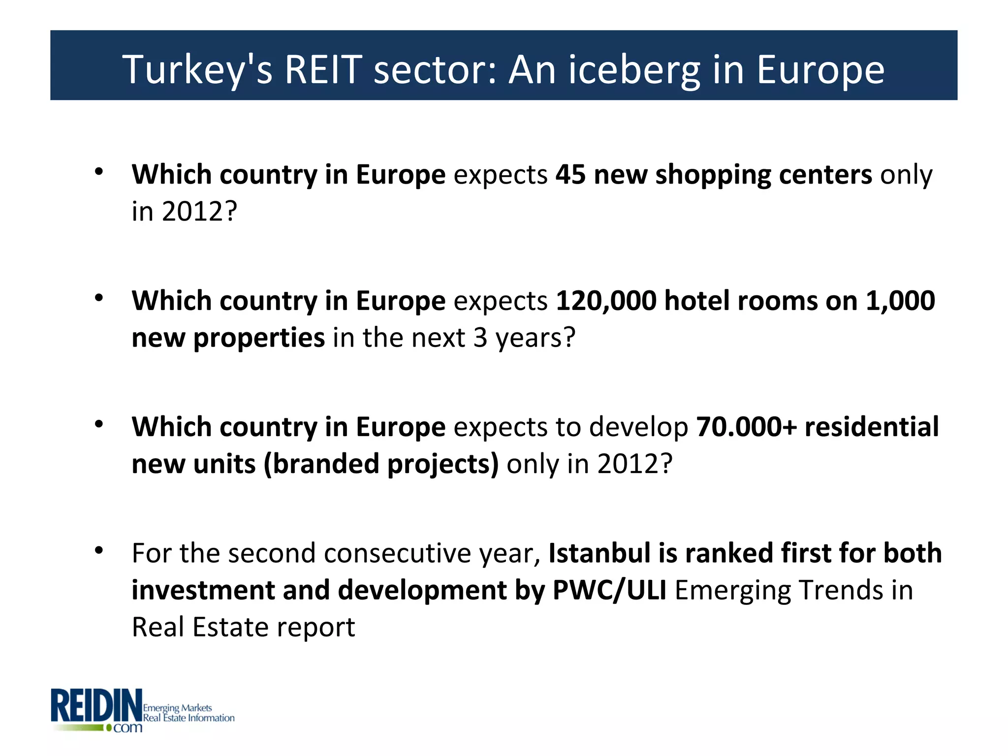 Turkey's REIT sector: An iceberg in Europe

• Which country in Europe expects 45 new shopping centers only
  in 2012?

• Which country in Europe expects 120,000 hotel rooms on 1,000
  new properties in the next 3 years?

• Which country in Europe expects to develop 70.000+ residential
  new units (branded projects) only in 2012?

• For the second consecutive year, Istanbul is ranked first for both
  investment and development by PWC/ULI Emerging Trends in
  Real Estate report
 