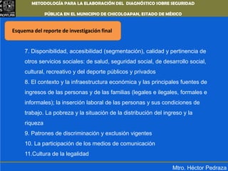 METODOLOGÍA PARA LA ELABORACIÓN DEL DIAGNÓSTICO SOBRE SEGURIDAD PÚBLICA EN EL MUNICIPIO DE CHICOLOAPAN,ESTADO DE MÉXICOEsquema del reporte de investigación final7. Disponibilidad, accesibilidad (segmentación), calidad y pertinencia de otros servicios sociales: de salud, seguridad social, de desarrollo social, cultural, recreativo y del deporte públicos y privados8. El contexto y la infraestructura económica y las principales fuentes de ingresos de las personas y de las familias (legales e ilegales, formales e informales); la inserción laboral de las personas y sus condiciones de trabajo. La pobreza y la situación de la distribución del ingreso y la riqueza9. Patrones de discriminación y exclusión vigentes10. La participación de los medios de comunicación11.Cultura de la legalidadMtro. Héctor Pedraza