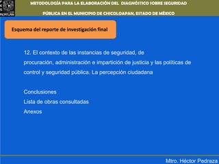 METODOLOGÍA PARA LA ELABORACIÓN DEL DIAGNÓSTICO SOBRE SEGURIDAD PÚBLICA EN EL MUNICIPIO DE CHICOLOAPAN,ESTADO DE MÉXICOEsquema del reporte de investigación final12. El contexto de las instancias de seguridad, de procuración, administración e impartición de justicia y las políticas de control y seguridad pública. La percepción ciudadana ConclusionesLista de obras consultadasAnexosMtro. Héctor Pedraza