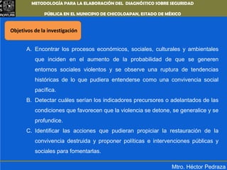 METODOLOGÍA PARA LA ELABORACIÓN DEL DIAGNÓSTICO SOBRE SEGURIDAD PÚBLICA EN EL MUNICIPIO DE CHICOLOAPAN,ESTADO DE MÉXICOObjetivos de la investigaciónEncontrar los procesos económicos, sociales, culturales y ambientales que inciden en el aumento de la probabilidad de que se generen entornos sociales violentos y se observe una ruptura de tendencias históricas de lo que pudiera entenderse como una convivencia social pacífica.Detectar cuáles serían los indicadores precursores o adelantados de las condiciones que favorecen que la violencia se detone, se generalice y se profundice.Identificar las acciones que pudieran propiciar la restauración de la convivencia destruida y proponer políticas e intervenciones públicas y sociales para fomentarlas.Mtro. Héctor Pedraza