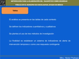 METODOLOGÍA PARA LA ELABORACIÓN DEL DIAGNÓSTICO SOBRE SEGURIDAD PÚBLICA EN EL MUNICIPIO DE CHICOLOAPAN,ESTADO DE MÉXICOTablas El análisis se presenta en las tablas de cada contextoSe definen los indicadores cuantitativos y cualitativosSe plantea el uso de tres métodos de investigación La finalidad es establecer un sistema de indicadores de alerta de intervención temprana o como una respuesta contingenteMtro. Héctor Pedraza