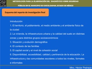 METODOLOGÍA PARA LA ELABORACIÓN DEL DIAGNÓSTICO SOBRE SEGURIDAD PÚBLICA EN EL MUNICIPIO DE CHICOLOAPAN,ESTADO DE MÉXICOEsquema del reporte de investigación finalIntroducción1. El territorio, el poblamiento, el medio ambiente y el ambiente físico de la ciudad2. La vivienda, la infraestructura urbana y la calidad del suelo en distintas zonas y para distintos grupos socioeconómicos3. Situación y evolución demográfica4. El contexto de las familias5. El capital social y el nivel de cohesión social6. Disponibilidad, accesibilidad, calidad y pertinencia de la educación. La infraestructura y las comunidades escolares a todos los niveles, formales e informalesMtro. Héctor Pedraza