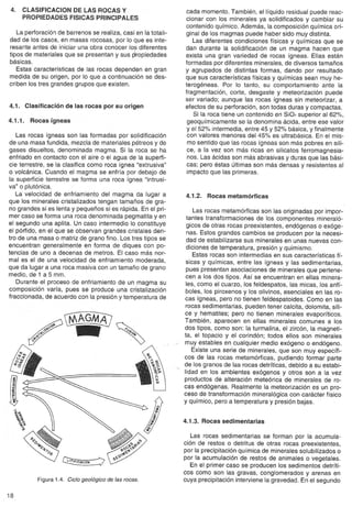 4. CLASIFICACIONDE LAS ROCASY 
PROPIEDADESFISICASPRINCIPALES 
La perforación de barrenos se realiza, casi en la totali-dad 
de los casos, en masas rocosas, por lo que es inte-resante 
antes de iniciar una obra conocer los diferentes 
tipos de materiales que se presentan y sus ~ropiedades 
básicas. 
Estas características de las rocas dependen en gran 
medida de su origen, por lo que a continuación se des-criben 
los tres grandes grupos que existen. 
4.1. Clasificación de las rocas por su origen 
4.1.1. Rocas ígneas 
Las rocas ígneas son las formadas por solidificación 
de una masa fundida, mezcla de materiales pétreos y de 
gases disueltos, denominada magma. Si la roca se ha 
enfriado en contacto con el aire o el agua de la superfi-cie 
terrestre, se la clasifica como roca ígnea "extrusiva" 
o volcánica. Cuando el magma se enfría por debajo de 
la superficie terrestre se forma una roca ígnea "intrusi-va" 
o plutónica. 
La velocidad de enfriamiento del magma da lugar a 
que los minerales cristalizados tengan tamaños de gra-no 
grandes si es lenta y pequeños si es rápida. En el pri-mer 
caso se forma una roca denominada pegmatita y en 
el segundo una aplita. Un caso intermedio lo constituye 
el pórfido, en el que se observan grandes cristales den-tro 
de una masa o matriz de grano fino. Los tres tipos se 
encuentran generalmente en forma de diques con po-tencias 
de uno a decenas de metros. El caso más nor-mal 
es el de una velocidad de enfriamiento moderada, 
que da lugar a una roca masiva con un tamaño de grano 
medio, de 1 a 5 mm. 
Durante el proceso de enfriamiento de un magma su 
composición varía, pues se produce una cristalización 
fraccionada, de acuerdo con la presión y temperatura de 
@G~ ,. l1li v../, 
°'" 
Figura 1.4. Ciclo geológico de las rocas. 
18 
cada momento. También, el líquido residual puede reac-cionar 
con los minerales ya solidificados y cambiar su 
contenido químico. Además, la composición química ori-ginal 
de los magmas puede haber sido muy distinta. 
Las diferentes condiciones físicas y químicas que se 
dan durante la solidificación de un magma hacen que 
exista una gran variedad de rocas ígneas. Ellas están 
formadas por diferentes minerales, de diversos tamaños 
y agrupados de distintas formas, dando por resultado 
que sus características físicas y químicas sean muy he-terogéneas. 
Por lo tanto, su comportamiento ante la 
fragmentación, corte, desgaste y meteorización puede 
ser variado; aunque las rocas ígneas sin meteorizar, a 
efectos de su perforación, son todas duras y compactas. 
Si la roca tiene un contenido en SiO2superior al 62%, 
geoquímicamente se la denomina ácida, entre ese valor 
y el 52% intermedia, entre 45 y 52% básica, y finalmente 
con valores menores del 45% es ultrabásica. En el mis-mo 
sentido que las rocas ígneas son más pobres en síli-ce, 
a la vez son más ricas en silicatos ferromagnesia-nos. 
Las ácidas son más abrasivas y duras que las bási-cas; 
pero éstas últimas son más densas y resistentes al 
impacto que las primeras. 
4.1.2. Rocas metamórficas 
Las rocas metamórficas son las originadas por impor-tantes 
transformaciones de los componentes mineraló-gicos 
de otras rocas preexistentes, endógenas o exóge-nas. 
Estos grandes cambios se producen por la necesi-dad 
de estabílizarse sus minerales en unas nuevas con-diciones 
de temperatura, presión y quimismo. 
Estas rocas son intermedias en sus características fí-sicas 
y químicas, entre las ígneas y las sedimentarias, 
pues presentan asociaciones de minerales que pertene-cen 
a los dos tipos. Así se encuentran en ellas minera-les, 
como el cuarzo, los feldespatos, las micas, los anfí-boles, 
los piroxenos y los olivinos, esenciales en las ro-cas 
ígneas, pero no tienen feldespatoides. Como en las 
rocas sedimentarias, pueden tener calcita, dolomita, síli-ce 
y hematites; pero no tienen minerales evaporíticos. 
También, aparecen en ellas minerales comunes a los 
dos tipos, como son: la turmalina, el zircón, la magneti-ta, 
el topacio y el corindón; todos ellos son minerales . muy estables en cualquier medio exógeno o endógeno. 
Existe una serie de minerales, que son muy específi-cos 
de las rocas metamórficas, pudiendo formar parte 
de los granos de las rocas detríticas, debido a su estabi- 
" lidad en los ambientes exógenos y otros son a la vez 
productos de alteración meteórica de minerales de ro-cas 
endógenas. Realmente la meteorización es un pro-ceso 
de transformación mineralógica con carácter físico 
y químico, pero a temperatura y presión bajas. 
4.1.3. Rocas sedimentarias 
Las rocas sedimentarias se forman por la acumula-ción 
de restos o detritus de otras rocas preexistentes, 
por la precipitación química de minerales solubilizados o 
por la acumulación de restos de animales o vegetales. 
En el primer caso se producen los sedimentos detríti-cos 
como son las gravas, conglomerados y arenas en 
cuya precipitación interviene la gravedad. En el segundo 
 