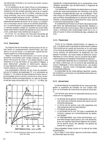 las partículas minerales y las fuerzas de acción recípro-cas 
entre ellas. 
En la resistencia de las rocas influye la profundidad a 
la que se formaron y el grado de metamorfismo. Así; la 
resistencia de las arcillas yacentes cerca de la superfi-cie 
terrestre puede ser de 2 a 10 MPa, mientras que las 
rocas arcillosas, que fueron sometidas a un cierto meta-morfismo 
pueden alcanzar los 50 - 100 MPa. 
Por otro lado, la resistencia de las rocas anisotrópicas 
depende del sentido de acción de la fuerza. La resi$ten-cia 
a compresión de las rocas en el sentido perpendicu-lar 
a la estratificación o esquistosidad es mayor que en 
un sentido paralelo a éstas. El cociente que suele obte-nerse 
entre ambos valores de resistencia varía entre 0,3 
y 0,8, Y sólo para rocas isotrópicas es igual a 1. 
En la Fig. 1.5, se indican los intervalos frecuentes de 
resistencia a la compresión de los diversos tipos de 
rocas. 
4.2.3. Elasticidad u 
La mayoría de los minerales constituyentes de las ro-cas 
tienen un comportamiento elástico-frágil, que obe-dece 
a la Ley de Hooke, y se destruyen cuando las ten-siones 
superan el límite de elasticidad. 
Según el carácter de deformación, en función de las 
tensiones provocadas para cargas estáticas, se consi-deran 
tres grupos de rocas 1) Las elasto-frágiles o que 
obedecen a la Ley de Hooke, 2) Las plástico-frágiles, a 
cuya destrucción precede la deformación plástica; 
3) Las altamente plásticas o muy porosas, cuya defor-mación 
elástica es insignificante. 
Las propiedades elásticas de las rocas se caracteri-zan 
por el módulo de elasticidad "E" y el coeficiente de 
Poisson "y". El módulo de elasticidad es el factor de pro-porcionalidad 
entre la tensión normal en la roca y la de-formación 
relativa correspondiente, su valor en la mayo-ría 
de las rocas varía entre 0,03 . 104Y 1,7' 105MPa, de- 
C<l' 
10 20 30 40 50 60 
DEFORMACION, mm (x106) 
Figura 1.6. Curvas de tensión-deformación de diferentes 
tipos de rocas. 
20 
pendiendo fundamentalmente de la composición mine-ralógica, 
porosidad, tipo de deformación y magnitud de 
la carga aplicada. 
Los valores de los módulos de elasticidad en la mayo-ría 
de las rocas sedimentarias son inferiores a los de los 
minerales correspondientes que los constituyen. Tam-bién 
influyeen dicho parámetro la textura de la roca, ya 
que el módulode elasticidad en la dirección de la estrati-ficación 
o esquistosidad es generalmente mayor que en 
la dirección perpendicular a ésta. 
El coeficiente de Poisson es el factor de proporcionali-dad 
entre las deformaciones longitudinales relativas y 
las deformaciones transversales. Para la mayoría de las 
rocas y minerales está comprendido entre 0,2 y 0,4, Y 
sólo el cuarzo lo tiene anormalmente bajo, alrededor de 
0,07. 
4.2.4. Plasticidad 
Como se ha indicado anteriormente, en algunas ro-cas, 
a la destrucción le precede la deformación plástica. 
Esta comienza en cuanto las tensiones en la roca supe-' 
ran el límitede elasticidad. En el caso de un cuerpo ideal-mente 
plástico tal deformación se desarrolla con una 
tensión invariable. Las rocas reales se deforman conso-lidándose 
al mismo tiempo: para el aumento de la defor-mación 
plástica es necesario incrementar el esfuerzo. 
La plasticidad depende de la composición mineral de 
las rocas y disminuye con el aumento del contenido de 
cuarzo, feldespato y otros minerales duros. Las arcillas 
húmedas y algunas rocas homogéneas poseen altas 
propiedades plásticas. 
La plasticidad de las rocas pétreas (granitos, esquis-tos 
cristalinos y areniscas) se manifiesta sobre todo a al-tas 
temperaturas. 
4.2.5. Abrasividad 
La abrasividad es la capacidad de las rocas para des-gastar 
la superficie de contacto de otro cuerpo más 
duro, en el proceso de rozamiento durante el movimien-to. 
Los factores que elevan la capacidad abrasiva de las 
rocas son las siguientes: 
- La dureza de los granos constituyentes de la roca. 
Las rocas que contienen granos de cuarzo son su-mamente 
abrasivas. 
- La forma de los granos. Los más angulosos son 
más abrasivos que los redondeados. 
- Eltamaño de los granos. 
- La porosidad de la roca. Da lugar a superficies de 
contacto rugosas con concentraciones de tensio-nes 
locales. 
- La heterogeneidad. Las rocas poliminerales, aun-que 
éstos tengan igual dureza, son más abrasivas, 
pues van dejando superficies ásperas con presen-cia 
de granos duros, por ejemplo, los granos de 
cuarzo en un granito. 
Esta propiedad influye mucho en la vida de los útiles 
de perforación. 
En la Tabla 1.2 se indican algunos contenidos medios 
de diferentes tipos de roca. 
(tj' 300 
a.. 
z' 260 
O 
ü; 
w 
g: 200 
,. 
O 
() 
150 
..J 
100 
() 
Z 
W 
1- 
(/) 50 
ü; 
wa: .O 
 