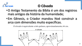 METROLOGIA - Módulo 1 10
O Côvado
•O Antigo Testamento da Bíblia é um dos registros
mais antigos da história da humanidade;
•Em Gênesis, o Criador mandou Noé construir a
arca com dimensões muito específicas.
 