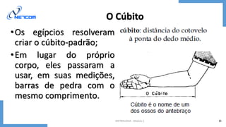 METROLOGIA - Módulo 1 11
O Cúbito
•Os egípcios resolveram
criar o cúbito-padrão;
•Em lugar do próprio
corpo, eles passaram a
usar, em suas medições,
barras de pedra com o
mesmo comprimento.
 