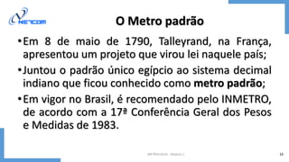 METROLOGIA - Módulo 1 12
O Metro padrão
•Em 8 de maio de 1790, Talleyrand, na França,
apresentou um projeto que virou lei naquele país;
•Juntou o padrão único egípcio ao sistema decimal
indiano que ficou conhecido como metro padrão;
•Em vigor no Brasil, é recomendado pelo INMETRO,
de acordo com a 17ª Conferência Geral dos Pesos
e Medidas de 1983.
 